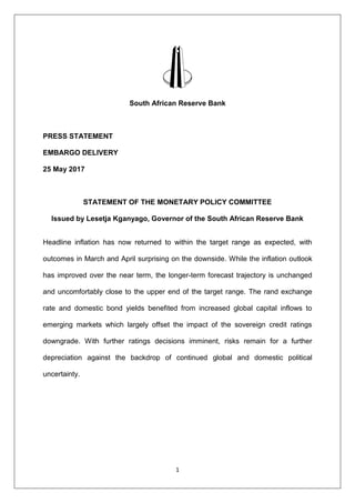 1
South African Reserve Bank
PRESS STATEMENT
EMBARGO DELIVERY
25 May 2017
STATEMENT OF THE MONETARY POLICY COMMITTEE
Issued by Lesetja Kganyago, Governor of the South African Reserve Bank
Headline inflation has now returned to within the target range as expected, with
outcomes in March and April surprising on the downside. While the inflation outlook
has improved over the near term, the longer-term forecast trajectory is unchanged
and uncomfortably close to the upper end of the target range. The rand exchange
rate and domestic bond yields benefited from increased global capital inflows to
emerging markets which largely offset the impact of the sovereign credit ratings
downgrade. With further ratings decisions imminent, risks remain for a further
depreciation against the backdrop of continued global and domestic political
uncertainty.
 