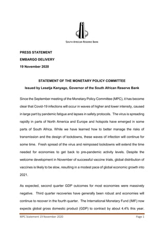 MPC Statement 19 November 2020 Page 1
PRESS STATEMENT
EMBARGO DELIVERY
19 November 2020
STATEMENT OF THE MONETARY POLICY COMMITTEE
Issued by Lesetja Kanyago, Governor of the South African Reserve Bank
Since the September meeting of the Monetary Policy Committee (MPC), it has become
clear that Covid-19 infections will occur in waves of higher and lower intensity, caused
in large part by pandemic fatigue and lapses in safety protocols. The virus is spreading
rapidly in parts of North America and Europe and hotspots have emerged in some
parts of South Africa. While we have learned how to better manage the risks of
transmission and the design of lockdowns, these waves of infection will continue for
some time. Fresh spread of the virus and reimposed lockdowns will extend the time
needed for economies to get back to pre-pandemic activity levels. Despite the
welcome development in November of successful vaccine trials, global distribution of
vaccines is likely to be slow, resulting in a modest pace of global economic growth into
2021.
As expected, second quarter GDP outcomes for most economies were massively
negative. Third quarter recoveries have generally been robust and economies will
continue to recover in the fourth quarter. The International Monetary Fund (IMF) now
expects global gross domestic product (GDP) to contract by about 4.4% this year.
 