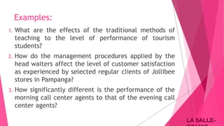 LA SALLE-LA SALLE-
Examples:
1. What are the effects of the traditional methods of
teaching to the level of performance of tourism
students?
2. How do the management procedures applied by the
head waiters affect the level of customer satisfaction
as experienced by selected regular clients of Jollibee
stores in Pampanga?
3. How significantly different is the performance of the
morning call center agents to that of the evening call
center agents?
 