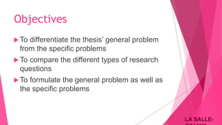 LA SALLE-LA SALLE-
Objectives
 To differentiate the thesis’ general problem
from the specific problems
 To compare the different types of research
questions
 To formulate the general problem as well as
the specific problems
 