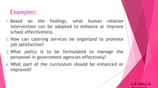 LA SALLE-LA SALLE-
Examples:
1. Based on the findings, what human relation
intervention can be adopted to enhance or improve
school effectiveness.
2. How can catering services be organized to promote
job satisfaction?
3. What policy is to be formulated to manage the
personnel in government agencies effectively?
4. What part of the curriculum should be enhanced or
improved?
 