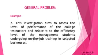 LA SALLE-LA SALLE-
GENERAL PROBLEM
Example
2. This investigation aims to assess the
level of performance of the college
instructors and relate it to the efficiency
level of the management students
undergoing on-the-job training in selected
businesses.
 