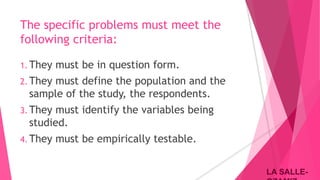 LA SALLE-LA SALLE-
The specific problems must meet the
following criteria:
1. They must be in question form.
2. They must define the population and the
sample of the study, the respondents.
3. They must identify the variables being
studied.
4. They must be empirically testable.
 