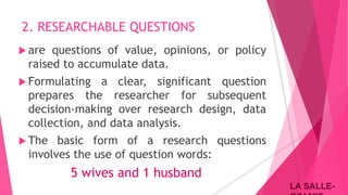 LA SALLE-LA SALLE-
2. RESEARCHABLE QUESTIONS
 are questions of value, opinions, or policy
raised to accumulate data.
 Formulating a clear, significant question
prepares the researcher for subsequent
decision-making over research design, data
collection, and data analysis.
 The basic form of a research questions
involves the use of question words:
5 wives and 1 husband
 