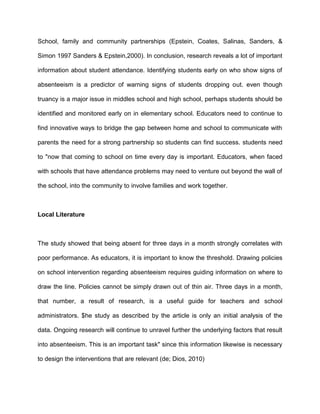 School, family and community partnerships (Epstein, Coates, Salinas, Sanders, &
Simon 1997 Sanders & Epstein,2000). In conclusion, research reveals a lot of important
information about student attendance. Identifying students early on who show signs of
absenteeism is a predictor of warning signs of students dropping out. even though
truancy is a major issue in middles school and high school, perhaps students should be
identified and monitored early on in elementary school. Educators need to continue to
find innovative ways to bridge the gap between home and school to communicate with
parents the need for a strong partnership so students can find success. students need
to "now that coming to school on time every day is important. Educators, when faced
with schools that have attendance problems may need to venture out beyond the wall of
the school, into the community to involve families and work together.
Local Literature
The study showed that being absent for three days in a month strongly correlates with
poor performance. As educators, it is important to know the threshold. Drawing policies
on school intervention regarding absenteeism requires guiding information on where to
draw the line. Policies cannot be simply drawn out of thin air. Three days in a month,
that number, a result of research, is a useful guide for teachers and school
administrators. $he study as described by the article is only an initial analysis of the
data. Ongoing research will continue to unravel further the underlying factors that result
into absenteeism. This is an important task" since this information likewise is necessary
to design the interventions that are relevant (de; Dios, 2010)
 