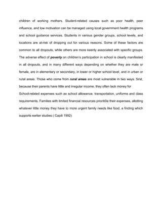 children of working mothers. Student-related causes such as poor health, peer
influence, and low motivation can be managed using local government health programs
and school guidance services. Students in various gender groups, school levels, and
locations are at-risk of dropping out for various reasons. Some of these factors are
common to all dropouts, while others are more keenly associated with specific groups.
The adverse effect of poverty on children’s participation in school is clearly manifested
in all dropouts, and in many different ways depending on whether they are male or
female, are in elementary or secondary, in lower or higher school level, and in urban or
rural areas. Those who come from rural areas are most vulnerable in two ways. 5irst,
because their parents have little and irregular income, they often lack money for
School-related expenses such as school allowance, transportation, uniforms and class
requirements. Families with limited financial resources prioriti0e their expenses, allotting
whatever little money they have to more urgent family needs like food, a finding which
supports earlier studies ( Capili 1992)
 