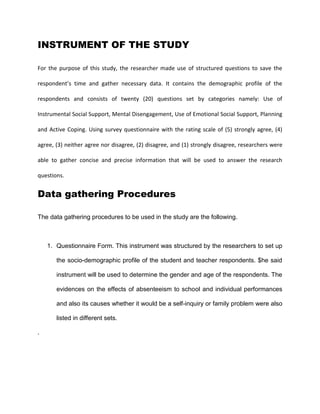 INSTRUMENT OF THE STUDY
For the purpose of this study, the researcher made use of structured questions to save the
respondent’s time and gather necessary data. It contains the demographic profile of the
respondents and consists of twenty (20) questions set by categories namely: Use of
Instrumental Social Support, Mental Disengagement, Use of Emotional Social Support, Planning
and Active Coping. Using survey questionnaire with the rating scale of (5) strongly agree, (4)
agree, (3) neither agree nor disagree, (2) disagree, and (1) strongly disagree, researchers were
able to gather concise and precise information that will be used to answer the research
questions.
Data gathering Procedures
The data gathering procedures to be used in the study are the following.
1. Questionnaire Form. This instrument was structured by the researchers to set up
the socio-demographic profile of the student and teacher respondents. $he said
instrument will be used to determine the gender and age of the respondents. The
evidences on the effects of absenteeism to school and individual performances
and also its causes whether it would be a self-inquiry or family problem were also
listed in different sets.
.
 