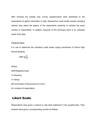 After knowing the sample size, survey questionnaires were distributed to the
respondents to gather information or data. Researchers used simple random sampling
wherein they select the papers of the respondents randomly to achieve the exact
number of respondents. In addition, because of this technique there is an unbiased
result of the data.
Weighted Mean
It is use to determine the indicators under stress coping mechanism of Senior High
School students.
WM= ∑
𝑓𝑥
𝑁
Where:
WM=Weighted mean
f= frequency
x= ratings
∑fx=summation of the product of y and x
N= numbers of respondents
Likert Scale
Respondents were given a chance to rate each statement in the questionnaire. Their
answers were given a corresponding number as follows:
 