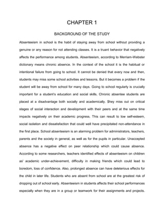 CHAPTER 1
BACKGROUND OF THE STUDY
Absenteeism in school is the habit of staying away from school without providing a
genuine or any reason for not attending classes. It is a truant behavior that negatively
affects the performance among students. Absenteeism, according to Merriam-Webster
dictionary means chronic absence. In the context of the school it is the habitual or
intentional failure from going to school. It cannot be denied that every now and then,
students may miss some school activities and lessons. But it becomes a problem if the
student will be away from school for many days. Going to school regularly is crucially
important for a student’s education and social skills. Chronic absentee students are
placed at a disadvantage both socially and academically. $hey miss out on critical
stages of social interaction and development with their peers and at the same time
impacts negatively on their academic progress. This can result to low self-esteem,
social isolation and dissatisfaction that could well have precipitated non-attendance in
the first place. School absenteeism is an alarming problem for administrators, teachers,
parents and the society in general, as well as for the pupils in particular. Unaccepted
absence has a negative effect on peer relationship which could cause absence.
According to some researchers, teachers identified effects of absenteeism on children
as' academic under-achievement, difficulty in making friends which could lead to
boredom, loss of confidence. Also, prolonged absence can have deleterious effects for
the child in later life. Students who are absent from school are at the greatest risk of
dropping out of school early. Absenteeism in students affects their school performances
especially when they are in a group or teamwork for their assignments and projects.
 
