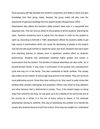 Since grouping will help develops the student’s cooperative and ability to share and gain
knowledge from their group mates, likewise, the group mates will also miss the
opportunity of gaining knowledge from the absent student (Koppenhaver 2003).
Absenteeism also affects the teacher’s ability present class work in a sequential and
organized way. This can have an effect on the progress of all the students’ attending the
class. Teachers sometimes have to adjust from the lesson in order for the student to
catch up. According to Schmidt in 1983, absenteeism affects the student’s ability to get
high scores in examinations which can cause the decreasing of grades or the student
may fail and will cause him/her to repeat the same year level. Students who have spent
time attending lectures or classes have a significant, positive effect on students’
performance. Students that participated exhibited higher grades and scores in
examinations that the student. The families of habitual absentees can also suffer. 5or a
poverty-stricken family, it may mean a continuation of the poverty and unemployment
cycle that may run in the family. This also contributes to family conflicts. The society
also suffers as the children of school age hang around in the streets. They can be found
must gallivanting around. Since they have nothing to do, they resort to petty crimes like
stealing other people’s belongings and properties. Others may resort to drug addiction
and other behavior that is detrimental to society. Thus, if the student keeps on being
away from school for too long, he may grow up to be a liability of his community and of
his country as a whole. It is the aim of every school to lessen, if not eradicate
absenteeism among its students. One way of addressing this problem is to identify the
causes why students become truant from school. Once they are singled out, understood
 