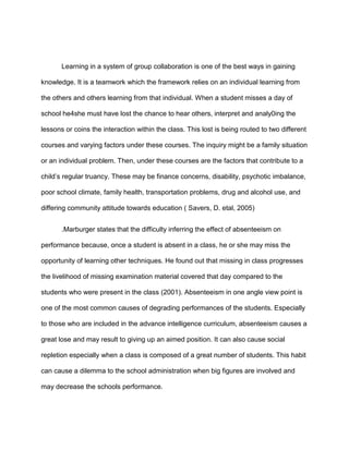 Learning in a system of group collaboration is one of the best ways in gaining
knowledge. It is a teamwork which the framework relies on an individual learning from
the others and others learning from that individual. When a student misses a day of
school he4she must have lost the chance to hear others, interpret and analy0ing the
lessons or coins the interaction within the class. This lost is being routed to two different
courses and varying factors under these courses. The inquiry might be a family situation
or an individual problem. Then, under these courses are the factors that contribute to a
child’s regular truancy. These may be finance concerns, disability, psychotic imbalance,
poor school climate, family health, transportation problems, drug and alcohol use, and
differing community attitude towards education ( Savers, D. etal, 2005)
.Marburger states that the difficulty inferring the effect of absenteeism on
performance because, once a student is absent in a class, he or she may miss the
opportunity of learning other techniques. He found out that missing in class progresses
the livelihood of missing examination material covered that day compared to the
students who were present in the class (2001). Absenteeism in one angle view point is
one of the most common causes of degrading performances of the students. Especially
to those who are included in the advance intelligence curriculum, absenteeism causes a
great lose and may result to giving up an aimed position. It can also cause social
repletion especially when a class is composed of a great number of students. This habit
can cause a dilemma to the school administration when big figures are involved and
may decrease the schools performance.
 