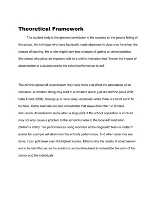 Theoretical Framework
The student body is the greatest contributor to the success or the ground falling of
the school. An individual who have habitually made absences in class may have lost the
chance of learning. He or she might have less chances of getting an aimed position.
$he school who plays an important role to a child’s motivation has "known the impact of
absenteeism to a student and to the school performance its self
The chronic spread of absenteeism may have roots that affect the attendance of an
individual. A constant doing may lead to a constant result, just like domino (Asia child
Data Trend, 2008). Coping up is never easy, especially when there is a lot of work" to
be done. Some teachers are also considerate that slows down the run of class
discussion. Absenteeism alone when a large part of the school population is involved
may not only cause a problem to the school but also to the local administration
(Williams 2000). The performances being recorded at the diagnostic tests or midterm
exams for example will determine the schools performance. And when absences are
done, it can pull down even the highest scores. $that is why the results of absenteeism
are to be identified as so the solutions can be formulated to materiali0e the aims of the
school and the individuals
 