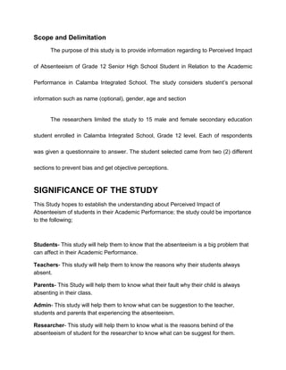 Scope and Delimitation
The purpose of this study is to provide information regarding to Perceived Impact
of Absenteeism of Grade 12 Senior High School Student in Relation to the Academic
Performance in Calamba Integrated School. The study considers student’s personal
information such as name (optional), gender, age and section
The researchers limited the study to 15 male and female secondary education
student enrolled in Calamba Integrated School, Grade 12 level. Each of respondents
was given a questionnaire to answer. The student selected came from two (2) different
sections to prevent bias and get objective perceptions.
SIGNIFICANCE OF THE STUDY
This Study hopes to establish the understanding about Perceived Impact of
Absenteeism of students in their Academic Performance; the study could be importance
to the following;
Students- This study will help them to know that the absenteeism is a big problem that
can affect in their Academic Performance.
Teachers- This study will help them to know the reasons why their students always
absent.
Parents- This Study will help them to know what their fault why their child is always
absenting in their class.
Admin- This study will help them to know what can be suggestion to the teacher,
students and parents that experiencing the absenteeism.
Researcher- This study will help them to know what is the reasons behind of the
absenteeism of student for the researcher to know what can be suggest for them.
 