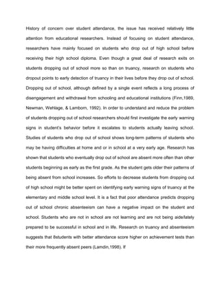History of concern over student attendance, the issue has received relatively little
attention from educational researchers. Instead of focusing on student attendance,
researchers have mainly focused on students who drop out of high school before
receiving their high school diploma. Even though a great deal of research exits on
students dropping out of school more so than on truancy, research on students who
dropout points to early detection of truancy in their lives before they drop out of school.
Dropping out of school, although defined by a single event reflects a long process of
disengagement and withdrawal from schooling and educational institutions (Finn,1989,
Newman, Wehlage, & Lamborn, 1992). In order to understand and reduce the problem
of students dropping out of school researchers should first investigate the early warning
signs in student’s behavior before it escalates to students actually leaving school.
Studies of students who drop out of school shows long-term patterns of students who
may be having difficulties at home and or in school at a very early age. Research has
shown that students who eventually drop out of school are absent more often than other
students beginning as early as the first grade. As the student gets older their patterns of
being absent from school increases. So efforts to decrease students from dropping out
of high school might be better spent on identifying early warning signs of truancy at the
elementary and middle school level. It is a fact that poor attendance predicts dropping
out of school chronic absenteeism can have a negative impact on the student and
school. Students who are not in school are not learning and are not being aide/lately
prepared to be successful in school and in life. Research on truancy and absenteeism
suggests that 8students with better attendance score higher on achievement tests than
their more frequently absent peers (Lamdin,1998). If
 