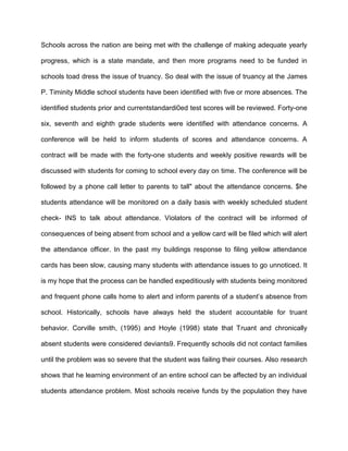 Schools across the nation are being met with the challenge of making adequate yearly
progress, which is a state mandate, and then more programs need to be funded in
schools toad dress the issue of truancy. So deal with the issue of truancy at the James
P. Timinity Middle school students have been identified with five or more absences. The
identified students prior and currentstandardi0ed test scores will be reviewed. Forty-one
six, seventh and eighth grade students were identified with attendance concerns. A
conference will be held to inform students of scores and attendance concerns. A
contract will be made with the forty-one students and weekly positive rewards will be
discussed with students for coming to school every day on time. The conference will be
followed by a phone call letter to parents to tall" about the attendance concerns. $he
students attendance will be monitored on a daily basis with weekly scheduled student
check- INS to talk about attendance. Violators of the contract will be informed of
consequences of being absent from school and a yellow card will be filed which will alert
the attendance officer. In the past my buildings response to filing yellow attendance
cards has been slow, causing many students with attendance issues to go unnoticed. It
is my hope that the process can be handled expeditiously with students being monitored
and frequent phone calls home to alert and inform parents of a student’s absence from
school. Historically, schools have always held the student accountable for truant
behavior. Corville smith, (1995) and Hoyle (1998) state that Truant and chronically
absent students were considered deviants9. Frequently schools did not contact families
until the problem was so severe that the student was failing their courses. Also research
shows that he learning environment of an entire school can be affected by an individual
students attendance problem. Most schools receive funds by the population they have
 