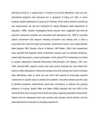 attending school on a regular basis. If districts and school attendance rates are low,
educational programs and resources are in (jeopardy of being cut. Also, in some
locations student attendance is used as an indicator of how well a school is functioning
and requirements are set and monitored for rating (Maryland state department of
education, 1999). Studies investigating family practice have suggested that 8not all
parental involvement activities are associated with attendance Lee, 1994 for example
parent involvement that requires checking homework and reading with a child is
associated with improved report card grades, achievement scores, and subject-specific
skills (Epstein 1991; Epstein, Simon, & Salinas, 1997 Muller, 1993). their researchers
have reported that 8specific family involvement practice such as parental monitoring,
parent-child discussions, parent participation at the school PTA membership are linked
to student attendance (Astone& McLanahan,1991;Ducwork and Dejong, 1991 Lee,
1994, Mcneal,1999. research shows that some parent activities are more likely than
others to affect attendance. furthermore studies show that schools who want to increase
daily attendance need to reach out and word" with parents to encourage parental
involvement in specific ways to address this problem. Innovative schools see the need
to develop productive school-family community connections to address this growing
epidemic of truancy. Kesler SKlar and Baker (2000) reported that over 90% of the
school districts they surveyed had at least one policy supporting parental involvement9.
7pstein and her colleagues have been working with schools, school districts, and the
state department of education to develop programs of
 