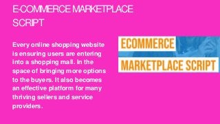 E-COMMERCEMARKETPLACE
SCRIPT
Every online shopping website
is ensuring users are entering
into a shopping mall. In the
space of bringing more options
to the buyers. It also becomes
an effective platform for many
thriving sellers and service
providers.
 
