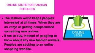 ONLINE STORE FOR FASHION
PRODUCTS
The fashion world keeps peoples
interested at all times. When they are
on verge of getting compromised
something new arrives.
If not to buy, Instead of googling to
know about any new fashion arrivals.
Peoples are sticking to an online
shopping website.
 