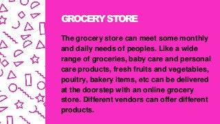 GROCERYSTORE
The grocery store can meet some monthly
and daily needs of peoples. Like a wide
range of groceries, baby care and personal
care products, fresh fruits and vegetables,
poultry, bakery items, etc can be delivered
at the doorstep with an online grocery
store. Different vendors can offer different
products.
 