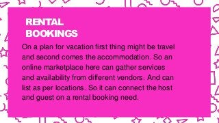 RENTAL
BOOKINGS
On a plan for vacation first thing might be travel
and second comes the accommodation. So an
online marketplace here can gather services
and availability from different vendors. And can
list as per locations. So it can connect the host
and guest on a rental booking need.
 