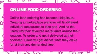 ONLINE FOODORDERING
Online food ordering has become ubiquitous.
Creating a marketplace platform will let different
individual restaurants to take part. And so the
users find their favourite restaurants around their
location. To order and get it delivered at their
doorstep. Users will get dishes what they crave
for at their any demanded time.
 