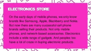ELECTRONICS STORE
On the early days of mobile phones, we only know
brands like Samsung, Apple, Blackberry and Nokia.
But now there are many successful cell phone
brands selling their products. Not only mobile
phones, and network-based accessories. Electronics
include a wide range of gadgets. And peoples too
have a lot of craze in buying electronic products.
 