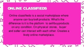 ONLINE CLASSIFIEDS
Online classifieds is a social marketplace where
anyone can buy/sell products. What's the
difference is it is the platform to sell/buyproducts
on any condition. On physical stores, buyer
and seller can interact with each other. Creates a
lively online marketplace.
 