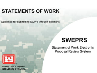 STATEMENTS OF WORK

Guidance for submitting SOWs through Teamlink




                                                SWEPRS
                                       Statement of Work Electronic
                                         Proposal Review System



 US Army Corps of Engineers
 BUILDING STRONG®
 