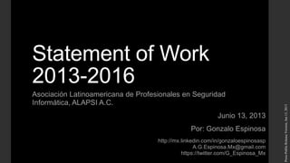Statement of Work
2013-2016
Asociación Latinoamericana de Profesionales en Seguridad
Informática, ALAPSI A.C.
Junio 13, 2013
Por: Gonzalo Espinosa
http://mx.linkedin.com/in/gonzaloespinosasp
A.G.Espinosa.Mx@gmail.com
https://twitter.com/G_Espinosa_Mx
Press-PublicReleaseVersion,Jun13,2013
 