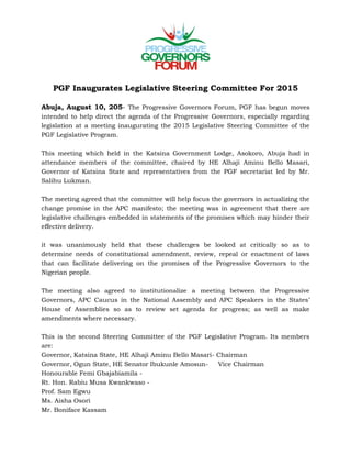 PRESS STATEMENT
PGF Inaugurates Legislative Steering Committee For 2015
Abuja, August 10, 205- The Progressive Governors Forum, PGF has begun
moves intended to help direct the agenda of the Progressive Governors, especially
regarding legislation at a meeting inaugurating the 2015 Legislative Steering
Committee of the PGF Legislative Program.
This meeting which held in the Katsina Government Lodge, Asokoro, Abuja had in
attendance members of the committee, chaired by HE Alhaji Aminu Bello Masari,
Governor of Katsina State and representatives from the PGF secretariat led by Mr.
Salihu Lukman.
The meeting agreed that the committee will help focus the governors in actualizing
the change promise in the APC manifesto; the meeting was in agreement that there
are legislative challenges embedded in statements of the promises which may
hinder their effective delivery.
It was unanimously held that these challenges be looked at critically so as to
determine needs of constitutional amendment, review, repeal or enactment of laws
that can facilitate delivering on the promises of the Progressive Governors to the
Nigerian people.
The meeting also agreed to institutionalize a meeting between the Progressive
Governors, APC Caucus in the National Assembly and APC Speakers in the States’
House of Assemblies so as to review set agenda for progress; as well as make
amendments where necessary.
This is the second Steering Committee of the PGF Legislative Program. Its members
are:
Governor, Katsina State, HE Alhaji Aminu Bello Masari- Chairman
Governor, Ogun State, HE Senator Ibukunle Amosun- Vice Chairman
Honourable Femi Gbajabiamila
Rt. Hon. Rabiu Musa Kwankwaso
Prof. Sam Egwu
Ms. Aisha Osori
Mr. Boniface Kassam
 