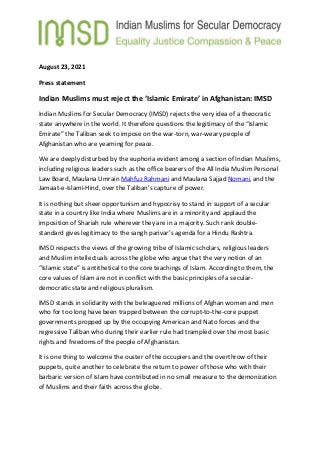 August 23, 2021
Press statement
Indian Muslims must reject the ‘Islamic Emirate’ in Afghanistan: IMSD
Indian Muslims for Secular Democracy (IMSD) rejects the very idea of a theocratic
state anywhere in the world. It therefore questions the legitimacy of the “Islamic
Emirate” the Taliban seek to impose on the war-torn, war-weary people of
Afghanistan who are yearning for peace.
We are deeply disturbed by the euphoria evident among a section of Indian Muslims,
including religious leaders such as the office bearers of the All India Muslim Personal
Law Board, Maulana Umrain Mahfuz Rahmani and Maulana Sajjad Nomani, and the
Jamaat-e-Islami-Hind, over the Taliban’s capture of power.
It is nothing but sheer opportunism and hypocrisy to stand in support of a secular
state in a country like India where Muslims are in a minority and applaud the
imposition of Shariah rule wherever they are in a majority. Such rank double-
standard gives legitimacy to the sangh parivar’s agenda for a Hindu Rashtra.
IMSD respects the views of the growing tribe of Islamic scholars, religious leaders
and Muslim intellectuals across the globe who argue that the very notion of an
“Islamic state” is antithetical to the core teachings of Islam. According to them, the
core values of Islam are not in conflict with the basic principles of a secular-
democratic state and religious pluralism.
IMSD stands in solidarity with the beleaguered millions of Afghan women and men
who for too long have been trapped between the corrupt-to-the-core puppet
governments propped up by the occupying American and Nato forces and the
regressive Taliban who during their earlier rule had trampled over the most basic
rights and freedoms of the people of Afghanistan.
It is one thing to welcome the ouster of the occupiers and the overthrow of their
puppets, quite another to celebrate the return to power of those who with their
barbaric version of Islam have contributed in no small measure to the demonization
of Muslims and their faith across the globe.
 