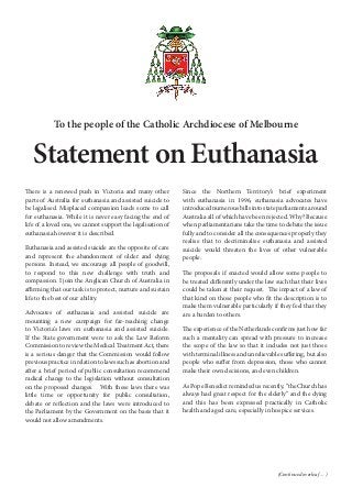 To the people of the Catholic Archdiocese of Melbourne
Statement on Euthanasia
There is a renewed push in Victoria and many other
parts of Australia for euthanasia and assisted suicide to
be legalised. Misplaced compassion leads some to call
for euthanasia. While it is never easy facing the end of
life of a loved one, we cannot support the legalisation of
euthanasia however it is described.
Euthanasia and assisted suicide are the opposite of care
and represent the abandonment of older and dying
persons. Instead, we encourage all people of goodwill,
to respond to this new challenge with truth and
compassion. I join the Anglican Church of Australia in
affirming that our task is to protect, nurture and sustain
life to the best of our ability.
Advocates of euthanasia and assisted suicide are
mounting a new campaign for far-reaching change
to Victoria’s laws on euthanasia and assisted suicide.
If the State government were to ask the Law Reform
Commission to review the Medical Treatment Act, there
is a serious danger that the Commission would follow
previous practice in relation to laws such as abortion and
after a brief period of public consultation recommend
radical change to the legislation without consultation
on the proposed changes. With these laws there was
little time or opportunity for public consultation,
debate or reflection and the laws were introduced to
the Parliament by the Government on the basis that it
would not allow amendments.
Since the Northern Territory’s brief experiment
with euthanasia in 1996, euthanasia advocates have
introduced numerous bills into state parliaments around
Australia all of which have been rejected. Why? Because
when parliamentarians take the time to debate the issue
fully and to consider all the consequences properly they
realise that to decriminalise euthanasia and assisted
suicide would threaten the lives of other vulnerable
people.
The proposals if enacted would allow some people to
be treated differently under the law such that their lives
could be taken at their request. The impact of a law of
that kind on those people who fit the description is to
make them vulnerable particularly if they feel that they
are a burden to others.
The experience of the Netherlands confirms just how far
such a mentality can spread with pressure to increase
the scope of the law so that it includes not just those
with terminal illness and unrelievable suffering, but also
people who suffer from depression, those who cannot
make their own decisions, and even children.
As Pope Benedict reminded us recently, “the Church has
always had great respect for the elderly” and the dying
and this has been expressed practically in Catholic
health and aged care, especially in hospice services.
(Continued overleaf ... )
 