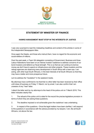 Enquiries: Communications Unit
Email: media@treasury.gov.za
Tel: (012) 315 5944
STATEMENT BY MINISTER OF FINANCE
HAWKS HARASSMENT MUST STOP IN THE INTERESTS OF JUSTICE
I was very surprised to read the misleading headlines and content of the articles in some of
the Independent Newspapers titles.
Once again the Hawks, and those who instruct them, have no regard for the economic and
social welfare of millions.
Over the past week, a Team SA delegation consisting of Government, Business and three
Labour federations have been on an intense investor roadshow to address concerns of our
bond investors and defend our fiscal strength. This is so that we can continue to borrow
money we don't have to spend on infrastructure and other projects. These investors and the
ratings agencies are observing every development in South Africa with a keen eye. I am
acting, with other loyal South Africans, in the best interests of all South Africans so that they
may have a better and more prosperous future.
Let me address the "revelation" in the weekend media.
My attorneys have confirmed to me that that no other letter has been received by their office
until close of business on Friday 11 March; nor by email. I can also confirm that I am
unaware of any "new" letter.
I attach the letter sent by my attorneys to the head of the police unit on 7 March 2016. This
letter indicates clearly that:
1. The refusal of the police unit to state for the record the precise legislative provision in
terms of which they are asking these questions;
2. The deadline imposed is not achievable given the roadshow I was undertaking.
3. In respect of the questions - Once the legal matters have been clarified, I will respond
to the questions in accordance with the advice provided by my lawyers. I am, like all South
Africans, not above the law.
 
