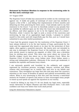 Statement by Prashant Bhushan in response to the sentencing order in
the Suo motu contempt case
31st Augsut 2020
The Supreme Court of India has announced its verdict on the contempt case
against me. It holds me guilty of contempt of court and has decided to
impose a fine of Re 1, and failing that imprisonment of three months and
debarring me from practicing for three years. I had already said in my first
statement to the Court: "I am here to cheerfully submit to any penalty that
can lawfully be inflicted upon me for what the Court has determined to be
an offence, and what appears to me to be the highest duty of a citizen".
Therefore, while I reserve the right to seek a review of the conviction and
sentencing, by way of an appropriate legal remedy, I propose to submit
myself to this order and will respectfully pay the fine, just as I would have
submitted to any other lawful punishment.
I have had the greatest respect for the institution of the Supreme Court. I
have always believed it to be the last bastion of hope, particularly for the
weak and the oppressed who knock at its door for the protection of their
rights, often against a powerful executive. My tweets were not intended in
any way to disrespect the Supreme Court or the judiciary as a whole, but
were merely meant to express my anguish, at what I felt, was a deviation
from its sterling past record. This issue was never about me versus the
Hon’ble Judges, much less about me vs the Supreme Court. When the
Supreme Court of India wins, every Indian wins. Every Indian wants a
strong and independent judiciary. Obviously if the courts get weakened, it
weakens the republic and harms every citizen.
I am extremely grateful and humbled by the solidarity and support
expressed by countless persons, ex-judges, lawyers, activists and fellow
citizens who encouraged me to remain firm and true to my beliefs and
conscience. They strengthen my hope that this trial may draw the country's
attention to the cause of freedom of speech and judicial accountability and
reform. What is very heartening is that this case has become a watershed
moment for freedom of speech and seems to have encouraged many people
to stand up and speak out against the injustices in our society.
I would be failing in my duty if I do not thank my legal team, especially
senior Advocates Dr Rajeev Dhawan and Shri Dushyant Dave. I am more
confident now than ever before that truth shall prevail.
Long live democracy! Satyameva Jayate!
 