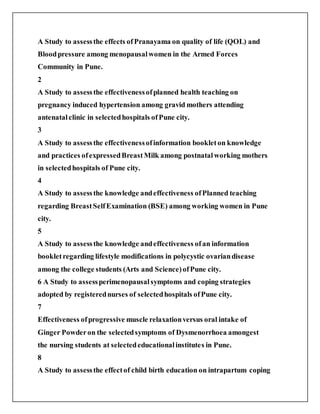 A Study to assessthe effects ofPranayama on quality of life (QOL) and
Bloodpressure among menopausalwomen in the Armed Forces
Community in Pune.
2
A Study to assessthe effectivenessofplanned health teaching on
pregnancy induced hypertension among gravid mothers attending
antenatalclinic in selectedhospitals ofPune city.
3
A Study to assessthe effectivenessofinformation bookleton knowledge
and practices ofexpressedBreastMilk among postnatalworking mothers
in selectedhospitals of Pune city.
4
A Study to assessthe knowledge andeffectiveness ofPlanned teaching
regarding BreastSelfExamination (BSE) among working women in Pune
city.
5
A Study to assessthe knowledge andeffectiveness ofan information
bookletregarding lifestyle modifications in polycystic ovariandisease
among the college students (Arts and Science)ofPune city.
6 A Study to assessperimenopausalsymptoms and coping strategies
adopted by registerednurses of selectedhospitals ofPune city.
7
Effectiveness ofprogressive muscle relaxationversus oral intake of
Ginger Powderon the selectedsymptoms of Dysmenorrhoea amongest
the nursing students at selectededucationalinstitutes in Pune.
8
A Study to assessthe effectof child birth education on intrapartum coping
 