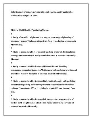 behaviours of primiparous women in a selectedmaternity centerof a
tertiary level hospital in Pune.
M.Sc. in Child Health (Paediatric) Nursing
1
A Study of the effect of planned teaching on knowledge ofplanning of
pregnancy among Thalassaemic patients from reptoductive age group in
Mumbai city.
2
A Study to assessthe effectof planned teaching of knowledge in relation
to congenitalanomalies to newly married couples in selectedcommunity,
Mumbai.
3
A Study to assessthe effectivenessofPlanned Health Teaching
programme regarding Kangaroo Mothercare on knowledge practice and
attitude of Mothers delivered in selectedhospitals ofPune city.
4
A Study to assessthe effectivenessofinformation bookleton knowledge
of Mothers regarding home managementof selectedcommon illnesses
children (2 months to 5 Years) residing in selectedUrban slums of Pune
city.
5
A Study to assessthe effectivenessofoil massagetherapy on weightof
the low birth weight babies admitted in Neonatalintensive care unit of
selectedhospitals ofPune city.
 