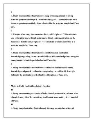 6
A Study to assessthe effectivenessofDeepbreathing exercisesalong
with the postural drainage in the children (Age-6-12 years)affectedwith
lowerrespiratory tract infections admitted in the selectedhospitals ofPune
city.
7
A Comparative study to assessthe efficacyof Peripheral IV line cannula
sire with splint and without splint and without splint application on the
functional duration of peripheral IV cannula in neonates admitted in a
selectedhospitalof Pune city.
8
A Study to assessthe effectivenessofan information bookleton
knowledge regarding Home care of children with cerebralpalsy among the
care givers of selectedspecialschoolsofPune city.
9
A Study to assessthe effectivenessofself instructional module on the
knowledge and practices ofmothers regarding care of low birth weight
babies in the postnatal wards of selectedhospitals of Pune city.
M.Sc. in Child Health (Paediatric) Nursing
10
A Study to assessthe prevalence of behavioural problems in children with
chronic kidney disorders receiving health care from tertiary level hospital
of Pune.
11
A Study to evaluate the effects of music therapy on pain intensity and
 
