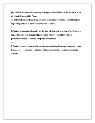 physiologicalparameters among post operative children in Pediatric wards
of selectedhospitalin Pune.
12 Effect of planned teaching on knowledge ofpreprimary schoolteachers
regarding autism in selectedschoolsofMumbai.
13
Effectof information bookleton the knowledge and practice of staff nurses
regarding selectedaspectsofprevention of nosocomialinfectionin
pediatric wards of selectedHospitals ofMumbai.
14
Effectof planned nursing intervention on cardiopulmonary parameters and
behavioral responses ofchildren with pneumonia in selectedhospitals in
Mumbai.
 