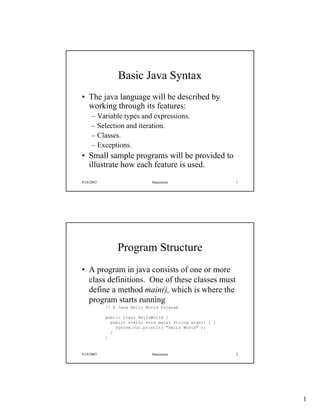 1
9/10/2003 Statements 1
Basic Java Syntax
• The java language will be described by
working through its features:
– Variable types and expressions.
– Selection and iteration.
– Classes.
– Exceptions.
• Small sample programs will be provided to
illustrate how each feature is used.
9/10/2003 Statements 2
Program Structure
• A program in java consists of one or more
class definitions. One of these classes must
define a method main(), which is where the
program starts running
// A Java Hello World Program
public class HelloWorld {
public static void main( String args[] ) {
System.out.println( "Hello World" );
}
}
 