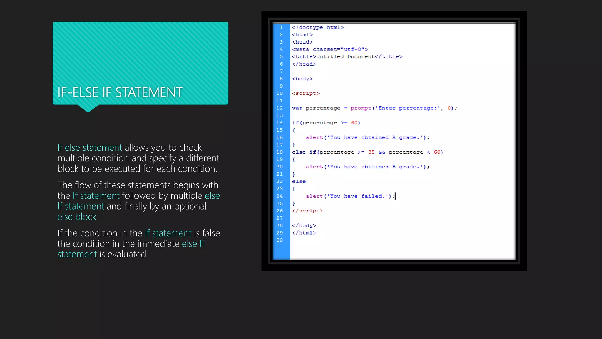 IF-ELSE IF STATEMENT
If else statement allows you to check
multiple condition and specify a different
block to be executed for each condition.
The flow of these statements begins with
the If statement followed by multiple else
If statement and finally by an optional
else block
If the condition in the If statement is false
the condition in the immediate else If
statement is evaluated
 