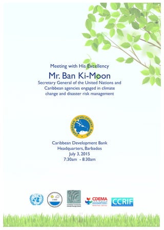 11
Meeting with His Excellency
Mr. Ban Ki-Moon
Secretary General of the United Nations and
Caribbean agencies engaged in climate
change and disaster risk management
Caribbean Development Bank
Headquarters, Barbados
July 3, 2015
7:30am - 8:30am
 