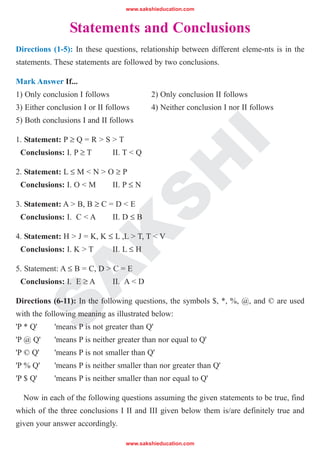 www.sakshieducation.com
www.sakshieducation.com
S
A
K
S
H
I
Statements and Conclusions
Directions (1-5): In these questions, relationship between different eleme-nts is in the
statements. These statements are followed by two conclusions.
Mark Answer If...
1) Only conclusion I follows 2) Only conclusion II follows
3) Either conclusion I or II follows 4) Neither conclusion I nor II follows
5) Both conclusions I and II follows
1. Statement: P ≥ Q = R > S > T
Conclusions: I. P ≥ T II. T < Q
2. Statement: L ≤ M < N > O ≥ P
Conclusions: I. O < M II. P ≤ N
3. Statement: A > B, B ≥ C = D < E
Conclusions: I. C < A II. D ≤ B
4. Statement: H > J = K, K ≤ L ,L > T, T < V
Conclusions: I. K > T II. L ≤ H
5. Statement: A ≤ B = C, D > C = E
Conclusions: I. E ≥ A II. A < D
Directions (6-11): In the following questions, the symbols $, *, %, @, and © are used
with the following meaning as illustrated below:
'P * Q' 'means P is not greater than Q'
'P @ Q' 'means P is neither greater than nor equal to Q'
'P © Q' 'means P is not smaller than Q'
'P % Q' 'means P is neither smaller than nor greater than Q'
'P $ Q' 'means P is neither smaller than nor equal to Q'
Now in each of the following questions assuming the given statements to be true, find
which of the three conclusions I II and III given below them is/are definitely true and
given your answer accordingly.
 