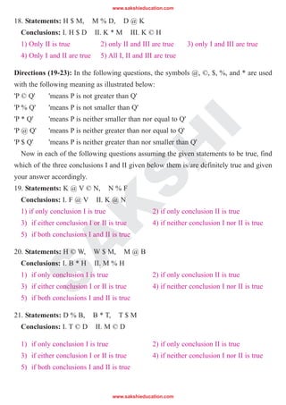 S
A
K
S
H
I
18. Statements: H $ M, M % D, D @ K
Conclusions: I. H $ D II. K * M III. K © H
1) Only II is true 2) only II and III are true 3) only I and III are true
4) Only I and II are true 5) All I, II and III are true
Directions (19-23): In the following questions, the symbols @, ©, $, %, and * are used
with the following meaning as illustrated below:
'P © Q' 'means P is not greater than Q'
'P % Q' 'means P is not smaller than Q'
'P * Q' 'means P is neither smaller than nor equal to Q'
'P @ Q' 'means P is neither greater than nor equal to Q'
'P $ Q' 'means P is neither greater than nor smaller than Q'
Now in each of the following questions assuming the given statements to be true, find
which of the three conclusions I and II given below them is/are definitely true and given
your answer accordingly.
19. Statements: K @ V © N, N % F
Conclusions: I. F @ V II. K @ N
1) if only conclusion I is true 2) if only conclusion II is true
3) if either conclusion I or II is true 4) if neither conclusion I nor II is true
5) if both conclusions I and II is true
20. Statements: H © W, W $ M, M @ B
Conclusions: I. B * H II. M % H
1) if only conclusion I is true 2) if only conclusion II is true
3) if either conclusion I or II is true 4) if neither conclusion I nor II is true
5) if both conclusions I and II is true
21. Statements: D % B, B * T, T $ M
Conclusions: I. T © D II. M © D
1) if only conclusion I is true 2) if only conclusion II is true
3) if either conclusion I or II is true 4) if neither conclusion I nor II is true
5) if both conclusions I and II is true
www.sakshieducation.com
www.sakshieducation.com
 