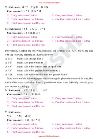 S
A
K
S
H
I
22. Statements: M * T, T @ K, K © N
Conclusions: I. N * T II. N * M
1) if only conclusion I is true 2) if only conclusion II is true
3) if either conclusion I or II is true 4) if neither conclusion I nor II is true
5) if both conclusions I and II is true
23. Statements: R $ J, J % D, D * F
Conclusions: I. D $ R II. D @ R
1) if only conclusion I is true 2) if only conclusion II is true
3) if either conclusion I or II is true 4) if neither conclusion I nor II is true
5) if both conclusions I and II is true
Directions (24-26): In the following questions, the symbols @, $, #, * , and % are used
with the following meaning as illustrated below:
'A @ B' 'means A is smaller than B'
'A $ B' 'means A is greater than B'
'A # B' 'means A is either smaller than or equal to B'
'A * B' 'means A is either greater than or equal to B'
'A % B' 'means A is neither smaller than nor greater than B'
Now in each of the following questions assuming the given statements to be true, find
which of the three conclusions I and II given below them is/are definitely true and given
your answer accordingly.
24. Statements: H # T, T @ L, L % F
Conclusions: I. F $ H II. H # L
1) if only conclusion I is true 2) if only conclusion II is true
3) if either conclusion I or II is true 4) if neither conclusion I nor II is true
5) if both conclusions I and II is true
25. Statements:
V $ I, I * M, M # Q
Conclusions: I. I # Q II. I * Q
1) if only conclusion I is true 2) if only conclusion II is true
3) if either conclusion I or II is true 4) if neither conclusion I nor II is true
5) if both conclusions I and II is true
www.sakshieducation.com
www.sakshieducation.com
 