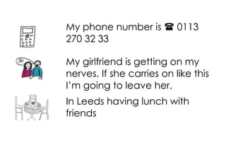 My phone number is
270 32 33

0113

My girlfriend is getting on my
nerves. If she carries on like this
I’m going to leave her.
In Leeds having lunch with
friends

 