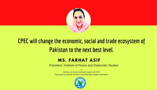 CPEC will change the economic, social and trade ecosystem of
Pakistan to the next best level.
MS. FARHAT ASIF
President, Institute of Peace and Diplomatic Studies
at
Seminar on Socio Economic Impacts of CPEC
Organized by Institute of Peace and Diplomatic Studies Islamabad
 