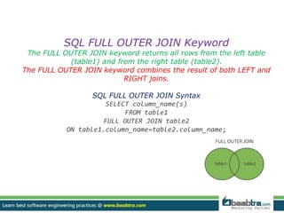SQL FULL OUTER JOIN Keyword 
The FULL OUTER JOIN keyword returns all rows from the left table 
(table1) and from the right table (table2). 
The FULL OUTER JOIN keyword combines the result of both LEFT and 
RIGHT joins. 
SQL FULL OUTER JOIN Syntax 
SELECT column_name(s) 
FROM table1 
FULL OUTER JOIN table2 
ON table1.column_name=table2.column_name; 
 