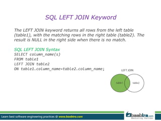 SQL LEFT JOIN Keyword 
The LEFT JOIN keyword returns all rows from the left table 
(table1), with the matching rows in the right table (table2). The 
result is NULL in the right side when there is no match. 
SQL LEFT JOIN Syntax 
SELECT column_name(s) 
FROM table1 
LEFT JOIN table2 
ON table1.column_name=table2.column_name; 
 