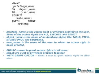 GRANT 
privilege_name 
ON object_name 
TO {user_name 
|PUBLIC 
• privilege_name is the access right or privilege granted to the user. 
Some of the access rights are ALL, EXECUTE, and SELECT. 
• object_name is the name of an database object like TABLE, VIEW, 
STORED PROC and SEQUENCE. 
• user_name is the name of the user to whom an access right is 
being granted. 
• PUBLIC is used to grant access rights to all users. 
• ROLES are a set of privileges grouped together. 
• WITH GRANT OPTION - allows a user to grant access rights to other 
users. 
|role_name} 
[WITH GRANT 
OPTION]; 
 