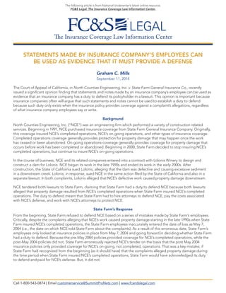 The Insurance Coverage Law Information Center 
The following article is from National Underwriter’s latest online resource, 
FC&S Legal: The Insurance Coverage Law Information Center. 
STATEMENTS MADE BY INSURANCE COMPANY’S EMPLOYEES CAN 
BE USED AS EVIDENCE THAT IT MUST PROVIDE A DEFENSE 
Graham C. Mills 
September 11, 2014 
The Court of Appeal of California, in North Counties Engineering, Inc. v. State Farm General Insurance Co., recently 
issued a significant opinion finding that statements and notes made by an insurance company’s employee can be used as evidence that an insurance company has a duty to defend its policyholder in a lawsuit. This opinion is important because insurance companies often will argue that such statements and notes cannot be used to establish a duty to defend 
because such duty only exists when the insurance policy provides coverage against a complaint’s allegations, regardless of what insurance company employees say or write. 
Background 
North Counties Engineering, Inc. (“NCE”) was an engineering firm which performed a variety of construction related services. Beginning in 1991, NCE purchased insurance coverage from State Farm General Insurance Company. Originally, this coverage insured NCE’s completed operations, NCE’s on-going operations, and other types of insurance coverage. Completed operations coverage generally provides protection for property damage that may happen once the work 
has ceased or been abandoned. On-going operations coverage generally provides coverage for property damage that occurs before work has been completed or abandoned. Beginning in 2000, State Farm decided to stop insuring NCE’s completed operations, but continue to insure NCE’s on-going operations. 
In the course of business, NCE and its related companies entered into a contract with Lolonis Winery to design and 
construct a dam for Lolonis. NCE began its work in the late 1990s and ended its work in the early 2000s. After 
construction, the State of California sued Lolonis, alleging that the dam was defective and causing excessive sediment 
in a downstream creek. Lolonis, in response, sued NCE in the same action filed by the State of California and also in a separate lawsuit. In both complaints, Lolonis alleged that NCE’s defective work caused property damage downstream. 
NCE tendered both lawsuits to State Farm, claiming that State Farm had a duty to defend NCE because both lawsuits alleged that property damage resulted from NCE’s completed operations when State Farm insured NCE’s completed operations. The duty to defend meant that State Farm had to hire attorneys to defend NCE, pay the costs associated 
with NCE’s defense, and work with NCE’s attorneys to protect NCE. 
State Farm’s Response 
From the beginning, State Farm refused to defend NCE based on a series of mistakes made by State Farm’s employees. Critically, despite the complaints alleging that NCE’s work caused property damage starting in the late 1990s when State Farm insured NCE’s completed operations, the State Farm employees inaccurately entered the date of loss as May 7, 2004 (i.e., the date on which NCE told State Farm about the complaints). As a result of this erroneous date, State Farm’s employees only looked at insurance policies in place from May 7, 2004 and going forward in deciding whether State Farm had a duty to defend. Because the pre-May 2004 policies provided coverage for NCE’s completed operations, while the post-May 2004 policies did not, State Farm erroneously rejected NCE’s tender on the basis that the post May 2004 
insurance policies only provided coverage for NCE’s on-going, not completed, operations. That was a key mistake; if 
State Farm had recognized from the beginning (as it should have) that the complaints alleged property damage during the time period when State Farm insured NCE’s completed operations, State Farm would have acknowledged its duty 
to defend and paid for NCE’s defense. But, it did not. 
Call 1-800-543-0874 | Email customerservice@SummitProNets.com | www.fcandslegal.com  